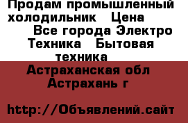 Продам промышленный холодильник › Цена ­ 40 000 - Все города Электро-Техника » Бытовая техника   . Астраханская обл.,Астрахань г.